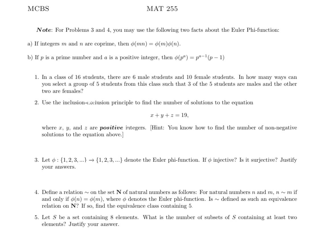 МCBS
МАT 255
Note: For Problems 3 and 4, you may use the following two facts about the Euler Phi-function:
a) If integers m and n are coprime, then o(mn) = ¢(m)o(n).
b) If p is a prime number and a is a positive integer, then o(p") = pª-1(p – 1)
1. In a class of 16 students, there are 6 male students and 10 female students. In how many ways can
you select a group of 5 students from this class such that 3 of the 5 students are males and the other
two are females?
2. Use the inclusion-exclusion principle to find the number of solutions to the equation
x + y + z = 19,
where x, y, and z are positive integers. [Hint: You know how to find the number of non-negative
solutions to the equation above.]
3. Let ø: {1, 2, 3, ...} → {1, 2, 3, ...} denote the Euler phi-function. If ø injective? Is it surjective? Justify
your answers.
4. Define a relation - on the set N of natural numbers as follows: For natural numbers n and m, n ~ m if
and only if ø(n) = ¢(m), where o denotes the Euler phi-function. Is ~ defined as such an equivalence
relation on N? If so, find the equivalence class containing 5.
5. Let S be a set containing 8 elements. What is the number of subsets of S containing at least two
elements? Justify your answer.
