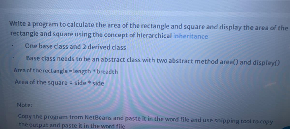 Write a program to calculate the area of the rectangle and square and display the area of the
rectangle and square using the concept of hierarchical inheritance
One base class and 2 derived class
Base class needs to be an abstract class with two abstract method area() and display()
Area of the rectangle = length * breadth
%3D
Area of the square = side * side
Note:
Copy the program from NetBeans and paste it in the word file and use snipping tool to copy
the output and paste it in the word file
