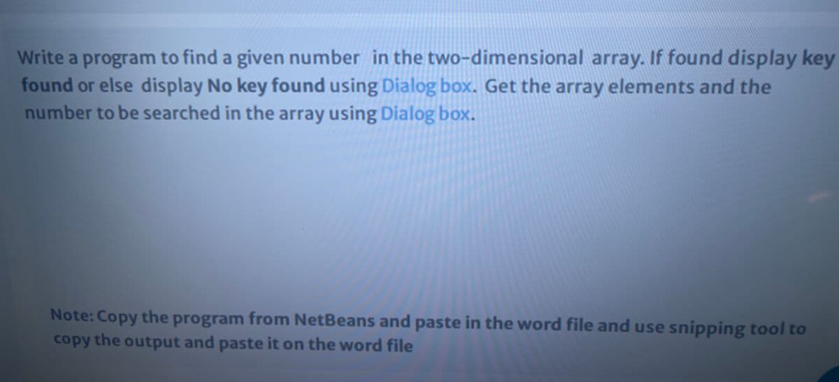 Write a program to find a given number in the two-dimensional array. If found display key
found or else display No key found using Dialog box. Get the array elements and the
number to be searched in the array using Dialog box.
Note: Copy the program from NetBeans and paste in the word file and use snipping tool to
copy the output and paste it on the word file

