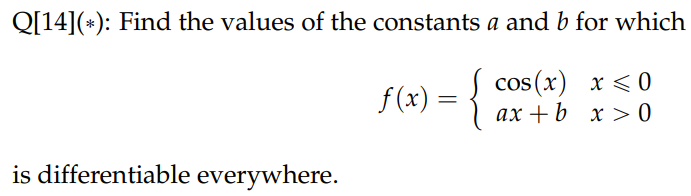 Q[14](*): Find the values of the constants a and b for which
f(x) = {
cos(x) x < 0
ax+b x>0
is differentiable everywhere.