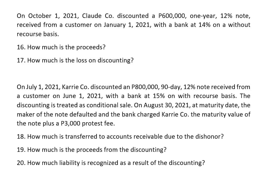 On October 1, 2021, Claude Co. discounted a P600,000, one-year, 12% note,
received from a customer on January 1, 2021, with a bank at 14% on a without
recourse basis.
16. How much is the proceeds?
17. How much is the loss on discounting?
On July 1, 2021, Karrie Co. discounted an P800,000, 90-day, 12% note received from
a customer on June 1, 2021, with a bank at 15% on with recourse basis. The
discounting is treated as conditional sale. On August 30, 2021, at maturity date, the
maker of the note defaulted and the bank charged Karrie Co. the maturity value of
the note plus a P3,000 protest fee.
18. How much is transferred to accounts receivable due to the dishonor?
19. How much is the proceeds from the discounting?
20. How much liability is recognized as a result of the discounting?
