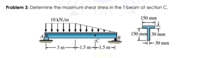 Problem 3: Determine the maximum shear stress in the T-beam at section C.
150 mm
10 kN/m
150 mm 30 mm
tismfis
-30 mm
E
+1.5 m→–1.5 m-|
- 3 m-
