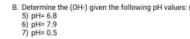 B. Determine the (OH-) given the following pH values:
5) pH= 6.8
6) pH= 7.9
7) pH= 0.5
