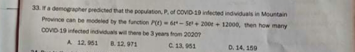 33. If a demographer predicted that the population, P, of COVID-19 infected individuals in Mountain
Province can be modeled by the function P(t) = 6t - 5 + 200t + 12000, then how many
COVID-19 infected individuals will there be 3 years from 2020?
A. 12, 951
8. 12, 971
C. 13, 951
D. 14, 159
