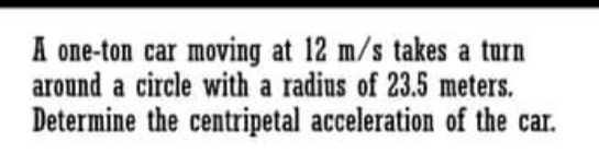 A one-ton car moving at 12 m/s takes a turn
around a circle with a radius of 23.5 meters.
Determine the centripetal acceleration of the car.
