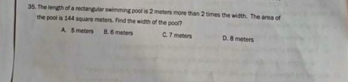 35. The length of a rectangular swimming pool is 2 meters more than 2 times the width. The area of
the pool is 144 square meters. Find the width of the pool?
B. 6 meters
A 5 meters
C.7 meters
D. 8 meters
