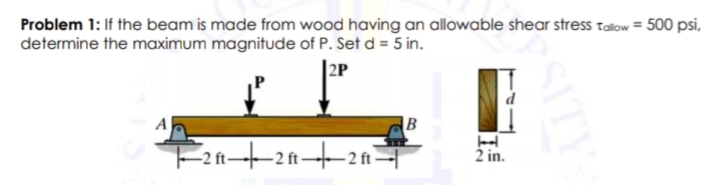 Problem 1: If the beam is made from wood having an allowable shear stress talow = 500 psi,
determine the maximum magnitude of P. Set d = 5 in.
|2P
|B
-2 ft-
2 in.
