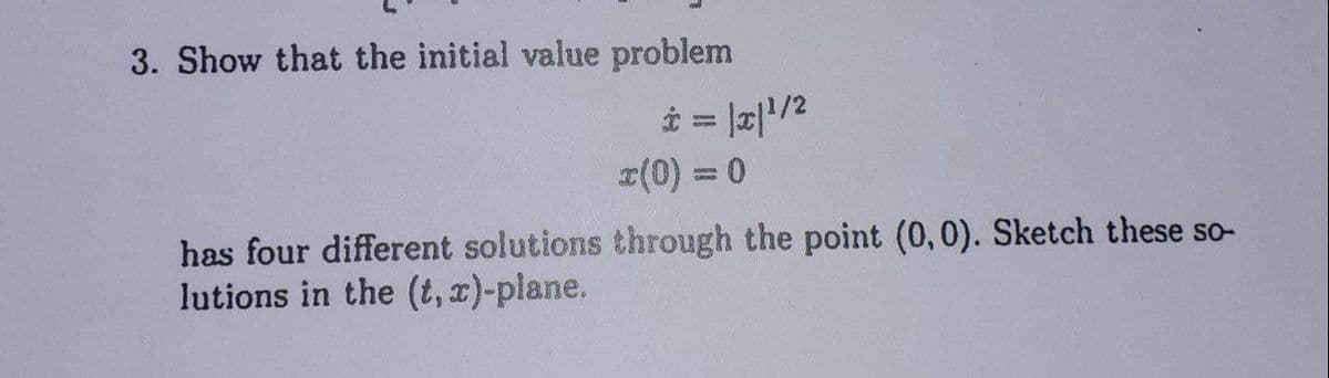 3. Show that the initial value problem
* = |x|¹/²
x(0) = 0
has four different solutions through the point (0,0). Sketch these so-
lutions in the (t, x)-plane.