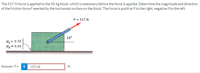 The 517-N force is applied to the 95-kg block, which is stationary before the force is applied. Determine the magnitude and direction
of the friction force F exerted by the horizontal surface on the block. The force is positive if to the right, negative if to the left.
P = 517 N
28°
4, = 0.70
= 0.54
Answer: F-
-372.18
