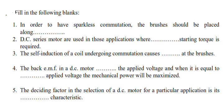 Fill in the following blanks:
1. In order to have sparkless commutation, the brushes should be placed
along.. .
2. D.C. series motor are used in those applications where....
required.
3. The self-induction of a coil undergoing commutation causes . . at the brushes.
..starting torque is
4. The back e.m.f. in a d.c. motor . . the applied voltage and when it is equal to
applied voltage the mechanical power will be maximized.
5. The deciding factor in the selection of a d.c. motor for a particular application is its
... characteristic.

