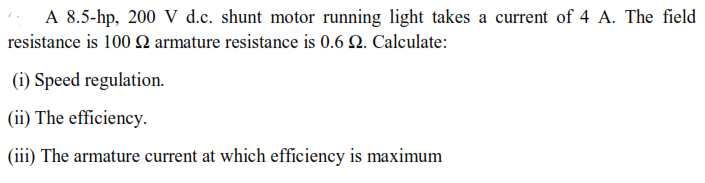 A 8.5-hp, 200 V d.c. shunt motor running light takes a current of 4 A. The field
resistance is 100 2 armature resistance is 0.6 2. Calculate:
(i) Speed regulation.
(ii) The efficiency.
(iii) The armature current at which efficiency is maximum
