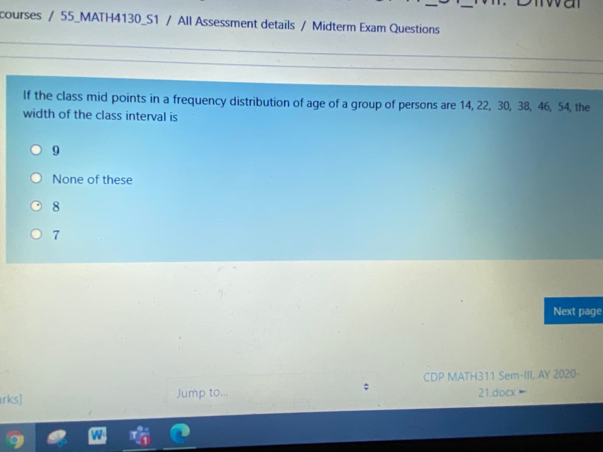 courses / 55_MATH4130_S1 / All Assessment details / Midterm Exam Questions
If the class mid points in a frequency distribution of age of a group of persons are 14, 22, 30, 38, 46, 54, the
width of the class interval is
6.
None of these
O 8
Next page
CDP MATH311 Sem-III, AY 2020-
Jump to..
21.docx-
erks)
W
