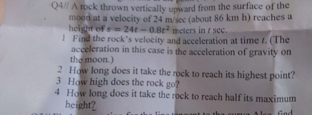 Q4// A rock thrown vertically upward from the surface of the
moon at a velocity of 24 m/sec (about 86 km h) reaches a
height of s= 24t - 0.8t² meters in t sec.
1 Find the rock's velocity and acceleration at time t. (The
acceleration in this case is the acceleration of gravity on
the moon.)
2 How long does it take the rock to reach its highest point?
3 How high does the rock go?
4 How long does it take the rock to reach half its maximum
height?
ngent to the curve Also find
th