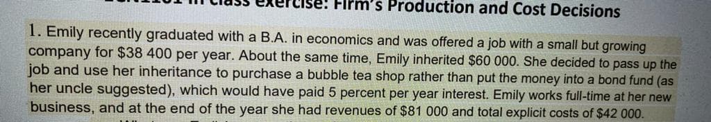 Firm's Production and Cost Decisions
1. Emily recently graduated with a B.A. in economics and was offered a job with a small but growing
company for $38 400 per year. About the same time, Emily inherited $60 000. She decided to pass up the
job and use her inheritance to purchase a bubble tea shop rather than put the money into a bond fund (as
her uncle suggested), which would have paid 5 percent per year interest. Emily works full-time at her new
business, and at the end of the year she had revenues of $81 000 and total explicit costs of $42 000.
