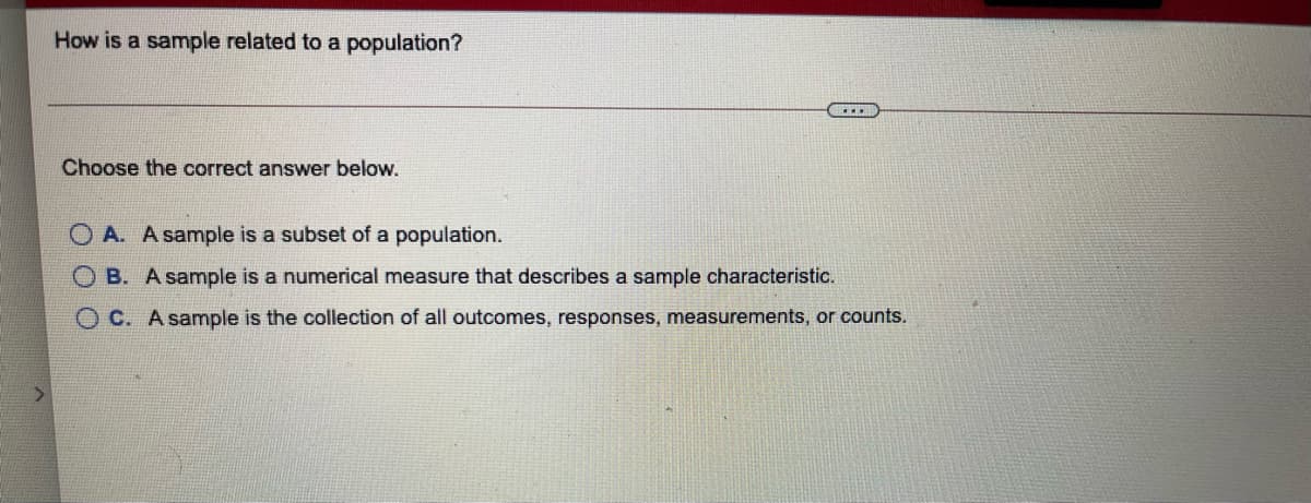 How is a sample related to a population?
Choose the correct answer below.
O A. A sample is a subset of a population.
O B. A sample is a numerical measure that describes a sample characteristic.
O C. A sample is the collection of all outcomes, responses, measurements, or counts.
