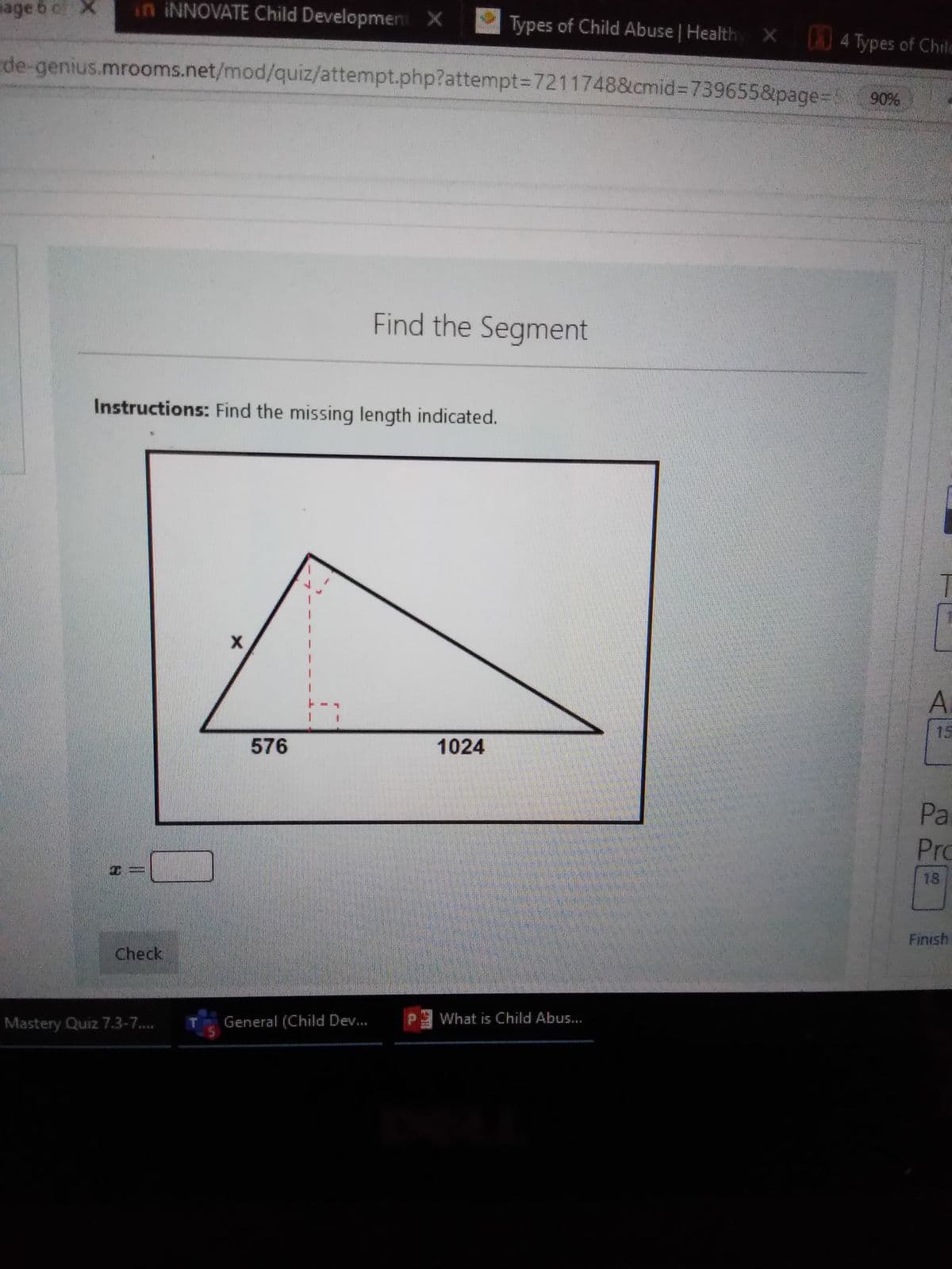 age 6 c X
in INNOVATE Child Development X
Types of Child Abuse | Health
) 4 Types of Child
de-genius.mrooms.net/mod/quiz/attempt.php?attempt%3D7211748&cmid%3D739655&page=90%
Find the Segment
Instructions: Find the missing length indicated.
15
576
1024
Pa
Pro
18
Finish
Check
Mastery Quiz 7.3-7.
General (Child Dev..
What is Child Abus...
