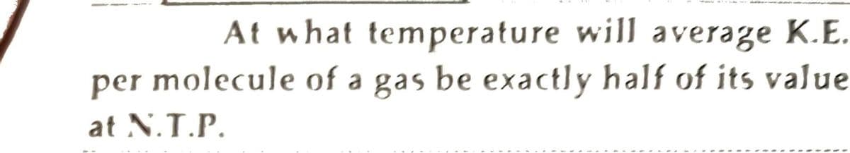 At what temperature will average K.E.
per molecule of a gas be exactly half of its value
at N.T.P.