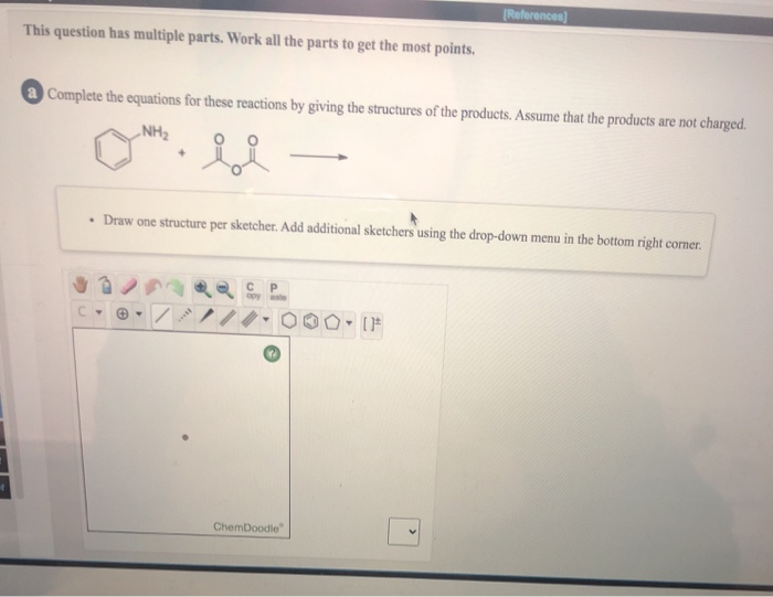 [References)
This question has multiple parts. Work all the parts to get the most points.
Complete the equations for these reactions by giving the structures of the products. Assume that the products are not charged.
„NH2
• Draw one structure per sketcher. Add additional sketchers using the drop-down menu in the bottom right corner.
ate
ChemDoodle
