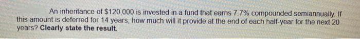 An inheritance of $120,000 is invested in a fund that earns 7.7% compounded semiannually. If
this amount is deferred for 14 years, how much will it provide at the end of each half-year for the next 20
years? Clearly state the result.
