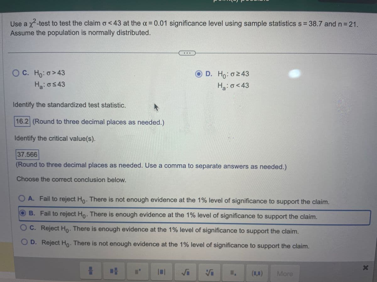 Use a x²-test to test the claim o<43 at the a = 0.01 significance level using sample statistics s = 38.7 and n = 21.
Assume the population is normally distributed.
OC. Ho: o>43
Ha: o≤43
Identify the standardized test statistic.
16.2 (Round to three decimal places as needed.)
Identify the critical value(s).
37.566
(Round to three decimal places as needed. Use a comma to separate answers as needed.)
Choose the correct conclusion below.
O A. Fail to reject Ho. There is not enough evidence at the 1% level of significance to support the claim.
B. Fail to reject Ho. There is enough evidence at the 1% level of significance to support the claim.
O C. Reject Ho. There is enough evidence at the 1% level of significance to support the claim.
OD. Reject Ho. There is not enough evidence at the 1% level of significance to support the claim.
CH
OD. Ho: 0243
H₂: o <43
I'
10
Vi
(1₁) More
X