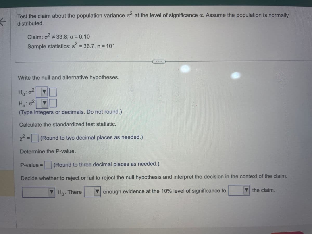 Test the claim about the population variance o² at the level of significance a. Assume the population is normally
←
distributed.
Claim: o² #33.8; a = 0.10
2
Sample statistics: s = 36.7, n = 101
Write the null and alternative hypotheses.
Ho: 0²
H₂: 0²
(Type integers or decimals. Do not round.)
Calculate the standardized test statistic.
x² = (Round to two decimal places as needed.)
Determine the P-value.
P-value = (Round to three decimal places as needed.)
Decide whether to reject or fail to reject the null hypothesis and interpret the decision in the context of the claim.
Ho. There
enough evidence at the 10% level of significance to
the claim.