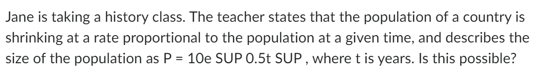 Jane is taking a history class. The teacher states that the population of a country is
shrinking at a rate proportional to the population at a given time, and describes the
size of the population as P = 10e SUP 0.5t SUP, where t is years. Is this possible?