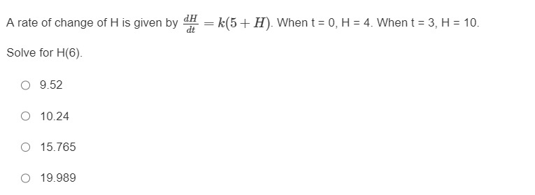 A rate of change of H is given by d = k(5 + H). When t = 0, H = 4. When t = 3, H = 10.
dt
Solve for H(6).
9.52
O 10.24
O 15.765
19.989