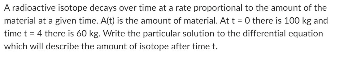 A radioactive isotope decays over time at a rate proportional to the amount of the
material at a given time. A(t) is the amount of material. At t = 0 there is 100 kg and
time t = 4 there is 60 kg. Write the particular solution to the differential equation
which will describe the amount of isotope after time t.