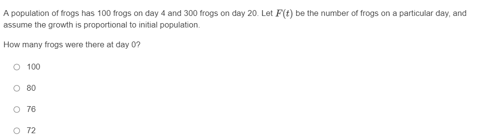 A population of frogs has 100 frogs on day 4 and 300 frogs on day 20. Let F(t) be the number of frogs on a particular day, and
assume the growth is proportional to initial population.
How many frogs were there at day 0?
O 100
O 80
O 76
O 72