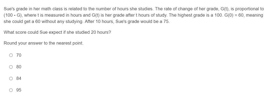 Sue's grade in her math class is related to the number of hours she studies. The rate of change of her grade, G(t), is proportional to
(100 - G), where t is measured in hours and G(t) is her grade after t hours of study. The highest grade is a 100. G(0) = 60, meaning
she could get a 60 without any studying. After 10 hours, Sue's grade would be a 75.
What score could Sue expect if she studied 20 hours?
Round your answer to the nearest point.
O 70
0 0
O 80
O 84
O 95