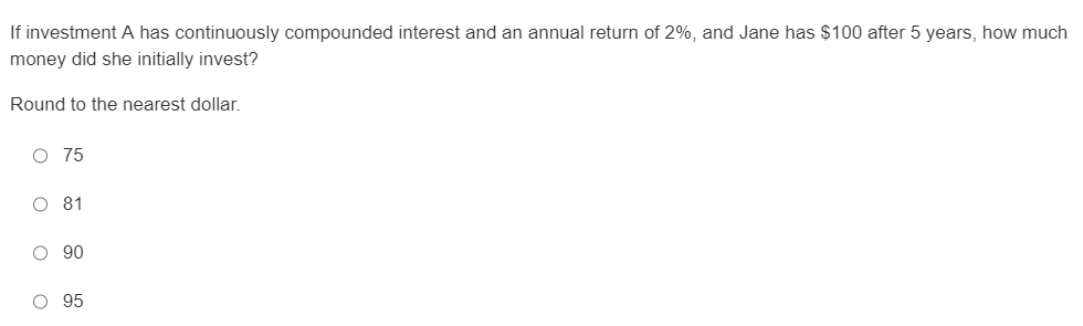 If investment A has continuously compounded interest and an annual return of 2%, and Jane has $100 after 5 years, how much
money did she initially invest?
Round to the nearest dollar.
O 75
O 81
O 90
O 95