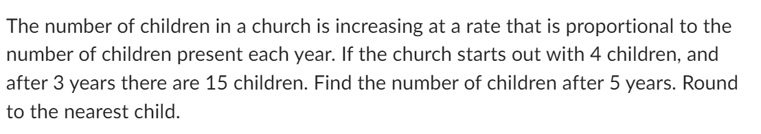 The number of children in a church is increasing at a rate that is proportional to the
number of children present each year. If the church starts out with 4 children, and
after 3 years there are 15 children. Find the number of children after 5 years. Round
to the nearest child.