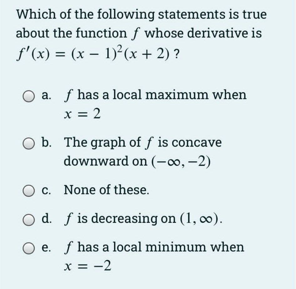 Which of the following statements is true
about the function f whose derivative is
f'(x) = (x – 1) (x + 2) ?
-
O a. f has a local maximum when
X = 2
O b. The graph of f is concave
downward on (-, -2)
c. None of these.
d. f is decreasing on (1, 0).
O e. f has a local minimum when
X = -2
