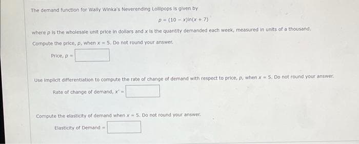 The demand function for Wally Winka's Neverending Lollipops is given by
p- (10 - x)in(x + 7)
where p is the wholesale unit price in dollars and x is the quantity demanded each week, measured in units of a thousand.
Compute the price, p, when x 5. Do not round your answer.
Price, p=
Use implicit differentiation to compute the rate of change of demand with respect to price, p, when x- 5. Do not round your answer.
Rate of change of demand, x'-
Compute the elasticity of demand when x= 5. Do not round your answer.
Elasticity of Demand=
