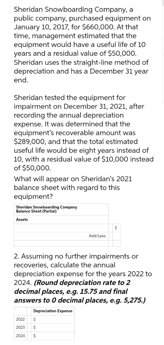Sheridan Snowboarding Company, a
public company, purchased equipment on
January 10, 2017, for $660,000. At that
time, management estimated that the
equipment would have a useful life of 1O
years and a residual value of $50,000.
Sheridan uses the straight-line method of
depreciation and has a December 31 year
end.
Sheridan tested the equipment for
impairment on December 31, 2021, after
recording the annual depreciation
expense. It was determined that the
equipment's recoverable amount was
$289,000, and that the total estimated
useful life would be eight years instead of
10, with a residual value of $10,000 instead
of $50,000.
What will appear on Sheridan's 2021
balance sheet with regard to this
equipment?
Sheridan Snowboarding Company
Balance Sheet (Partial)
Assets
$
Add/Less:
2. Assuming no further impairments or
recoveries, calculate the annual
depreciation expense for the years 2022 to
2024. (Round depreciation rate to 2
decimal places, e.g. 15.75 and final
answers to 0 decimal places, e.g. 5,275.)
Depreciation Expense
2022
2$
2023
$
2024
