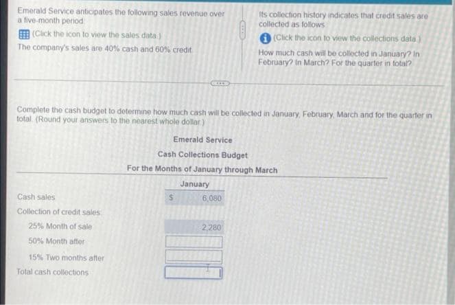 Emerald Service anticipates the following sales revenue over
a five-month period
Its collection history indicates that credit sales are
collected as follows
E (Click the icon to view the sales data )
The company's sales are 40% cash and 60% credit
O (Click the icon to view the collections data)
How much cash will be collected in January? In
February? In March? For the quarter in total?
Complete the cash budget to determine how much cash will be collected in January, February, March and for the quarter in
total. (Round your answers to the nearest whole dollar)
Emerald Service
Cash Collections Budget
For the Months of January through March
January
Cash sales
6,080
Collection of credit sales
25% Month of sale
2,280
50% Month after
15% Two months after
Total cash collections
