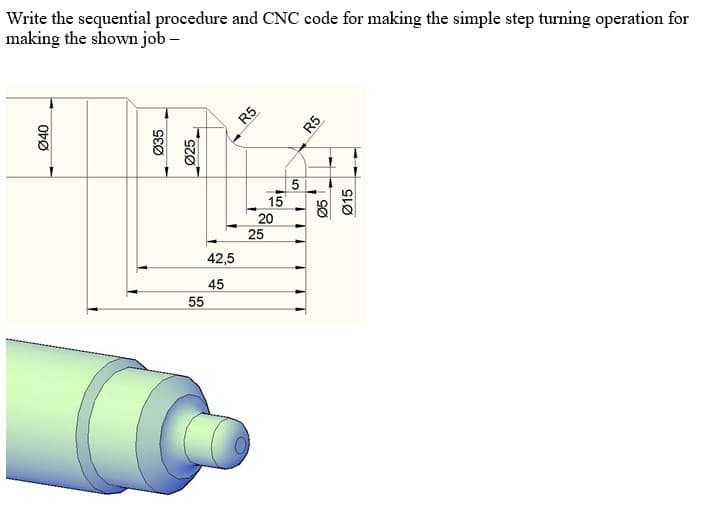 Write the sequential procedure and CNC code for making the simple step turning operation for
making the shown job –
15
20
25
42,5
45
55
Ø40
Ø35
Ø25
R5
R5
SØ
Ø15
