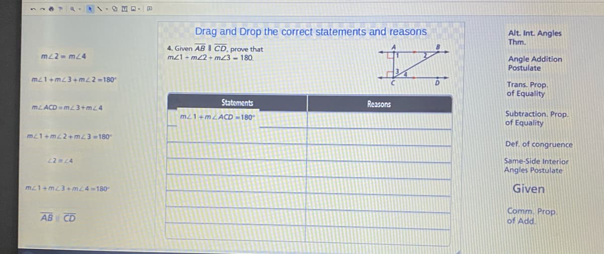 Drag and Drop the correct statements and reasons
Alt. Int. Angles
Thm.
4. Given AB || CD, prove that
m21 + m22 + m23 = 180.
B
mL2 = m24
Angle Addition
Postulate
m21+mL3+m22=180°
Trans. Prop.
of Equality
Statements
Reasons
MLACD =mL3+mL4
Subtraction. Prop.
of Equality
m21+MLACD =180°
mL1+mL2+ mL3 =180
Def. of congruence
22 L4
Same-Side Interior
Angles Postulate
m21+mL3+ mL4-180
Given
AB CD
Comm. Prop.
of Add.

