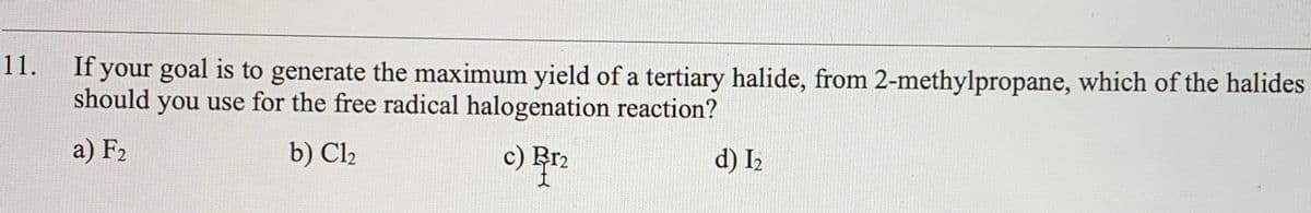 If your goal is to generate the maximum yield of a tertiary halide, from 2-methylpropane, which of the halides
11.
should you use for the free radical halogenation reaction?
a) F2
b) Cl2
c) Rr2
d) I2
