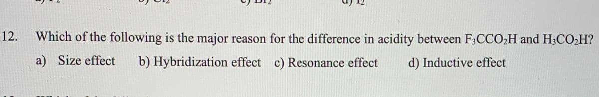 12.
Which of the following is the major reason for the difference in acidity between F3CCO2H and H3CO2H?
a) Size effect
b) Hybridization effect c) Resonance effect
d) Inductive effect
