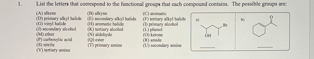 1.
List the letters that correspond to the functional groups that each compound contains. The possible groups are:
(A) alkene
(D) primary alkyl halide (E) secondary alkyl halide
(G) vinyl halide
(J) secondary alcohol
(M) ether
(P) carboxylic acid
(S) nitrile
(V) tertiary amine
(C) aromatic
(F) tertiary alkyl halide
(I) primary alcohol
(L) phenol
(0) ketone
(R) amide
(U) secondary amine
(B) alkyne
a)
b)
(H) aromatic halide
(K) tertiary alcohol
(N) aldehyde
(Q) ester
(T) primary amine
Br
ОН
