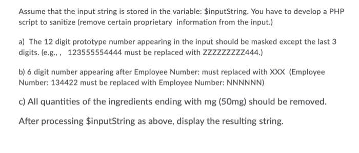 Assume that the input string is stored in the variable: $inputString. You have to develop a PHP
script to sanitize (remove certain proprietary information from the input.)
a) The 12 digit prototype number appearing in the input should be masked except the last 3
digits. (e.g.,, 123555554444 must be replaced with ZZzzzzzzz444.)
b) 6 digit number appearing after Employee Number: must replaced with XXX (Employee
Number: 134422 must be replaced with Employee Number: NNNNNN)
c) All quantities of the ingredients ending with mg (50mg) should be removed.
After processing $inputString as above, display the resulting string.
