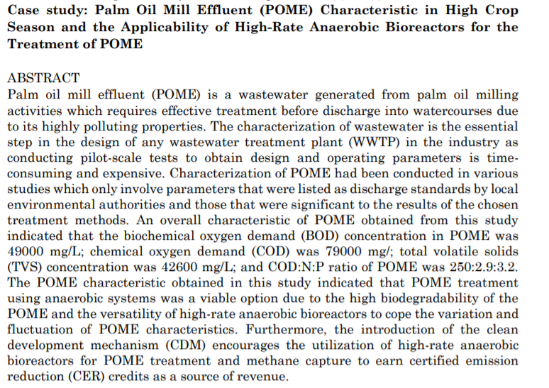 Case study: Palm Oil Mill Effluent (POME) Characteristic in High Crop
Season and the Applicability of High-Rate Anaerobic Bioreactors for the
Treatment of POME
ABSTRACT
Palm oil mill effluent (POME) is a wastewater generated from palm oil milling
activities which requires effective treatment before discharge into watercourses due
to its highly polluting properties. The characterization of wastewater is the essential
step in the design of any wastewater treatment plant (WWTP) in the industry as
conducting pilot-scale tests to obtain design and operating parameters is time-
consuming and expensive. Characterization of POME had been conducted in various
studies which only involve parameters that were listed as discharge standards by local
environmental authorities and those that were significant to the results of the chosen
treatment methods. An overall characteristic of POME obtained from this study
indicated that the biochemical oxygen demand (BOD) concentration in POME was
49000 mg/L; chemical oxygen demand (COD) was 79000 mg/; total volatile solids
(TVS) concentration was 42600 mg/L; and COD:N:P ratio of POME was 250:2.9:3.2.
The POME characteristic obtained in this study indicated that POME treatment
using anaerobic systems was a viable option due to the high biodegradability of the
POME and the versatility of high-rate anaerobic bioreactors to cope the variation and
fluctuation of POME characteristics. Furthermore, the introduction of the clean
development mechanism (CDM) encourages the utilization of high-rate anaerobic
bioreactors for POME treatment and methane capture to earn certified emission
reduction (CER) credits as a source of revenue.
