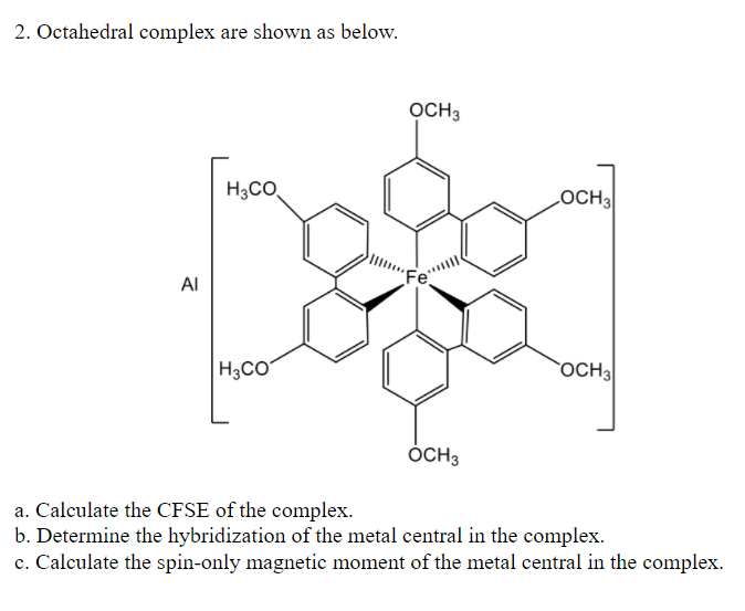 2. Octahedral complex are shown as below.
OCH3
H3CO,
LOCH3
Al
H3CO
OCH3
OCH3
a. Calculate the CFSE of the complex.
b. Determine the hybridization of the metal central in the complex.
c. Calculate the spin-only magnetic moment of the metal central in the complex.
