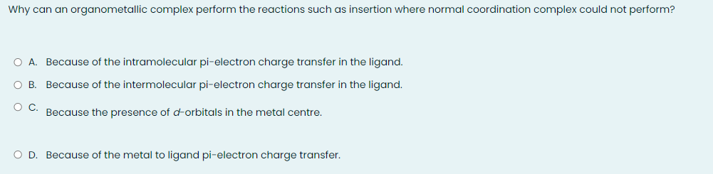 Why can an organometallic complex perform the reactions such as insertion where normal coordination complex could not perform?
O A. Because of the intramolecular pi-electron charge transfer in the ligand.
OB.
Because of the intermolecular pi-electron charge transfer in the ligand.
Because the presence of dorbitals in the metal centre.
O D. Because of the metal to ligand pi-electron charge transfer.
