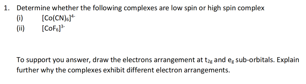 1. Determine whether the following complexes are low spin or high spin complex
(i)
(ii)
[Co(CN)G]*
[CoF6]3-
To support you answer, draw the electrons arrangement at t2g and eg sub-orbitals. Explain
further why the complexes exhibit different electron arrangements.
