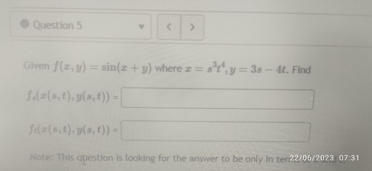 Question 5
>
Given f(x, y) = sin(x + y) where = s³t¹, y = 3s - 4t. Find
f₁(x(s, t), y(s, t)) =
f(x(s, t), y(s, t)) =
Note: This question is looking for the answer to be only in ter 22/06/2023 07:31