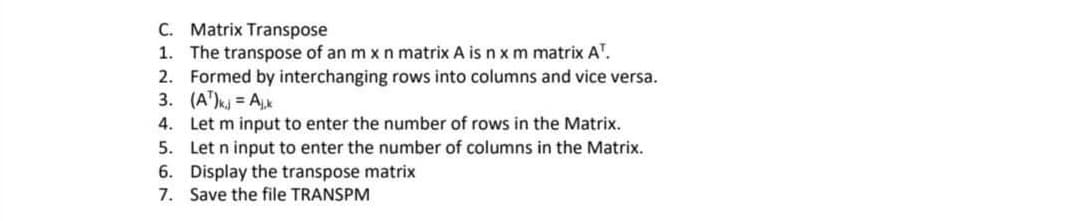 C. Matrix Transpose
1. The transpose of an m x n matrix A is n x m matrix A¹.
2. Formed by interchanging rows into columns and vice versa.
3. (A¹)kj = Ajk
4. Let m input to enter the number of rows in the Matrix.
5.
Let n input to enter the number of columns in the Matrix.
6. Display the transpose matrix
7. Save the file TRANSPM