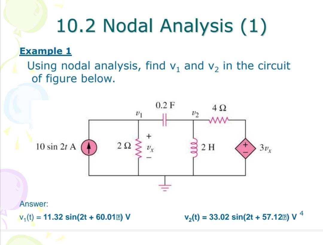 10.2 Nodal Analysis (1)
Example 1
Using nodal analysis, find v₁ and v₂ in the circuit
of figure below.
10 sin 2t A
292
Answer:
v₁ (t) = 11.32 sin(2t + 60.01) V
VI
+
0.2 F
V2
ell
4Ω
2 H
3vx
v₂(t) = 33.02 sin(2t + 57.12®) V 4