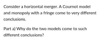 Consider a horizontal merger. A Cournot model
and monopoly with a fringe come to very different
conclusions.
Part a) Why do the two models come to such
different conclusions?